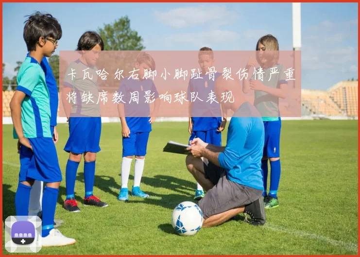 卡瓦哈尔右脚小脚趾骨裂伤情严重将缺席数周影响球队表现