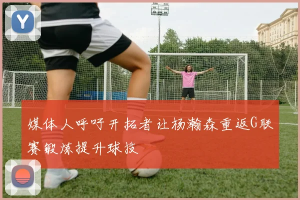 媒体人呼吁开拓者让杨瀚森重返G联赛锻炼提升球技