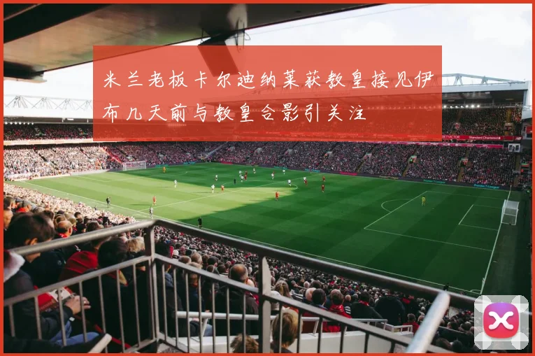 米兰老板卡尔迪纳莱获教皇接见伊布几天前与教皇合影引关注