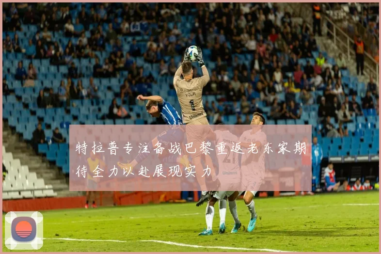 特拉普专注备战巴黎重返老东家期待全力以赴展现实力