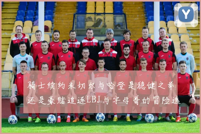 骑士续约米切尔与哈登是稳健之举还是豪赌追逐LBJ与字母哥的冒险选择