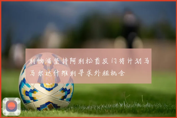 利物浦坚持阿利松首发门将计划马马尔达什维利寻求外租机会