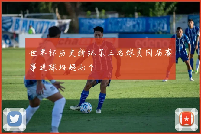 世界杯历史新纪录三名球员同届赛事进球均超七个