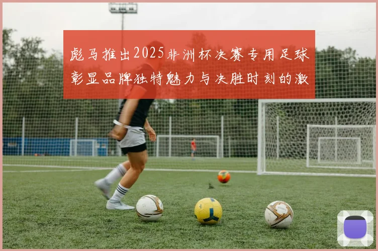 彪马推出2025非洲杯决赛专用足球彰显品牌独特魅力与决胜时刻的激情