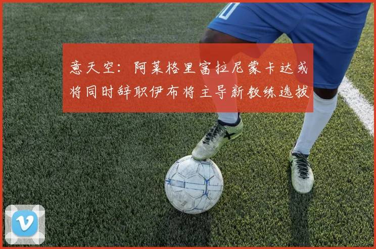 意天空：阿莱格里富拉尼蒙卡达或将同时辞职伊布将主导新教练选拔工作