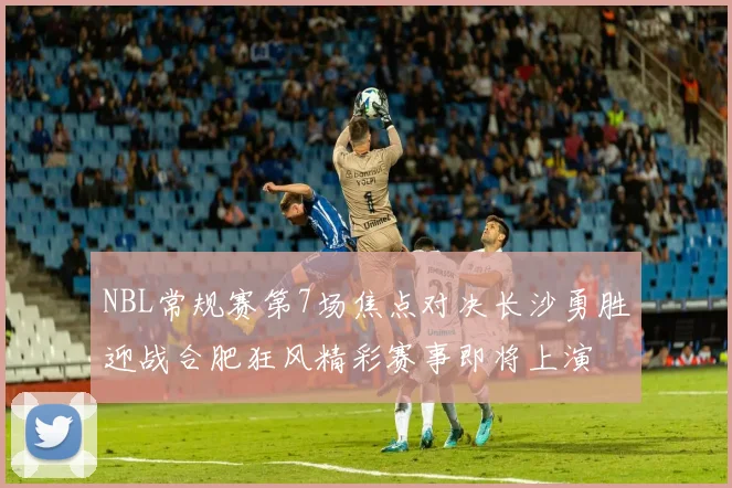 NBL常规赛第7场焦点对决长沙勇胜迎战合肥狂风精彩赛事即将上演
