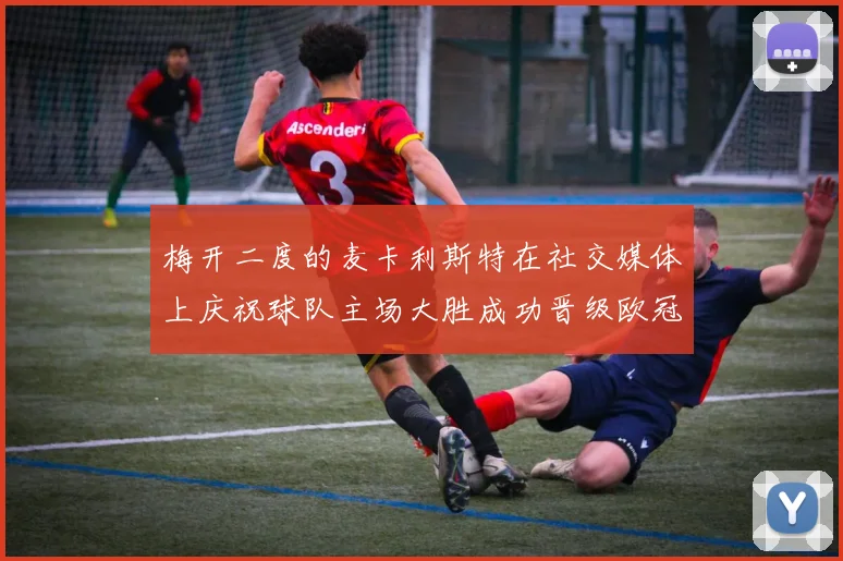 梅开二度的麦卡利斯特在社交媒体上庆祝球队主场大胜成功晋级欧冠16强